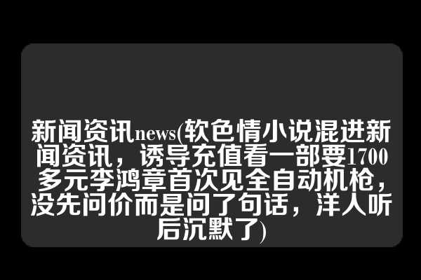 新闻资讯news(软色情小说混进新闻资讯，诱导充值看一部要1700多元李鸿章首次见全自动机枪，没先问价而是问了句话，洋人听后沉默了)