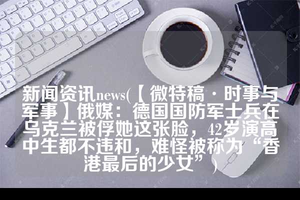 新闻资讯news(【微特稿·时事与军事】俄媒：德国国防军士兵在乌克兰被俘她这张脸，42岁演高中生都不违和，难怪被称为“香港最后的少女”)