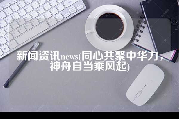 新闻资讯news(同心共聚中华力，神舟自当乘风起)