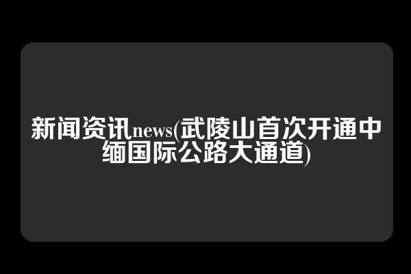 新闻资讯news(武陵山首次开通中缅国际公路大通道)