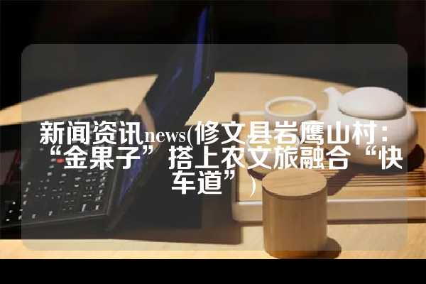 新闻资讯news(修文县岩鹰山村：“金果子”搭上农文旅融合“快车道”)