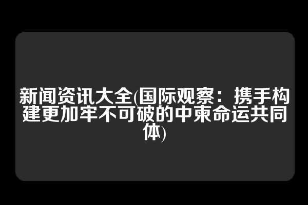 新闻资讯大全(国际观察：携手构建更加牢不可破的中柬命运共同体)