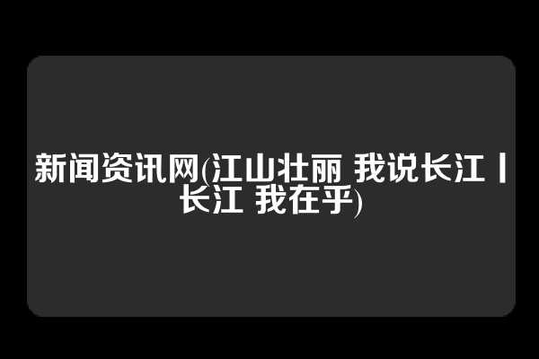 新闻资讯网(江山壮丽 我说长江丨长江 我在乎)