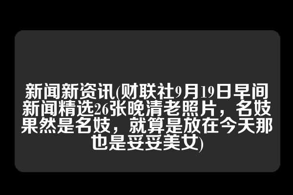 新闻新资讯(财联社9月19日早间新闻精选26张晚清老照片，名妓果然是名妓，就算是放在今天那也是妥妥美女)