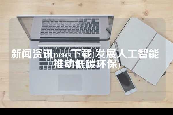 新闻资讯news下载(发展人工智能 推动低碳环保)