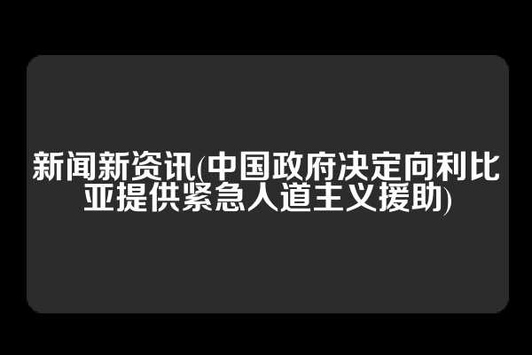 新闻新资讯(中国政府决定向利比亚提供紧急人道主义援助)