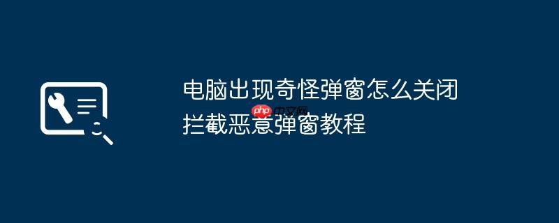 电脑出现奇怪弹窗怎么关闭 拦截恶意弹窗教程（拦截.恶意.奇怪.关闭.教程....）