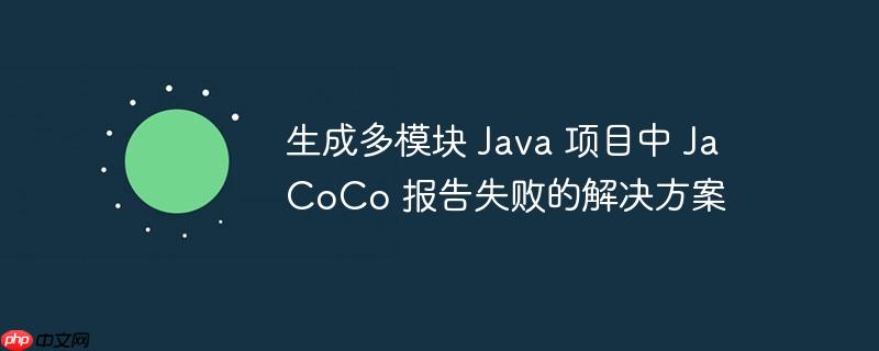 生成多模块 Java 项目中 JaCoCo 报告失败的解决方案(生成,多模,失败,解决方案,报告.......)