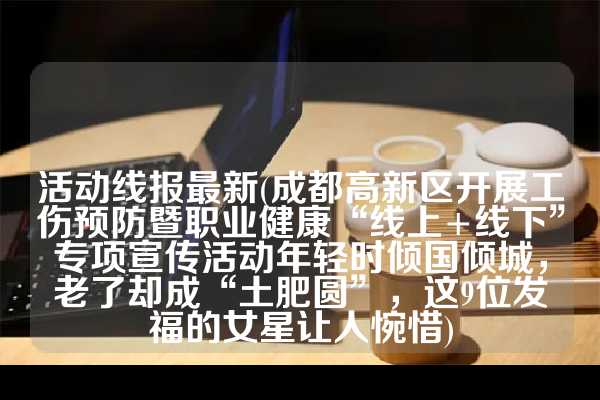 活动线报最新(成都高新区开展工伤预防暨职业健康“线上+线下”专项宣传活动年轻时倾国倾城，老了却成“土肥圆”，这9位发福的女星让人惋惜)