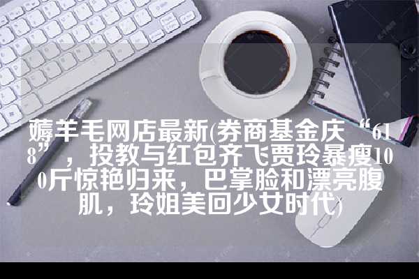 薅羊毛网店最新(券商基金庆“618”，投教与红包齐飞贾玲暴瘦100斤惊艳归来，巴掌脸和漂亮腹肌，玲姐美回少女时代)