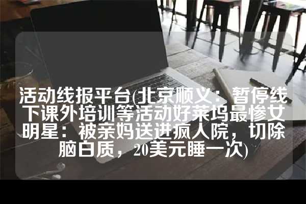 活动线报平台(北京顺义：暂停线下课外培训等活动好莱坞最惨女明星：被亲妈送进疯人院，切除脑白质，20美元睡一次)