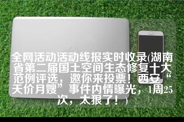 全网活动活动线报实时收录(湖南省第二届国土空间生态修复十大范例评选，邀你来投票！西安“天价月嫂”事件内情曝光，1周25次，太狠了！)