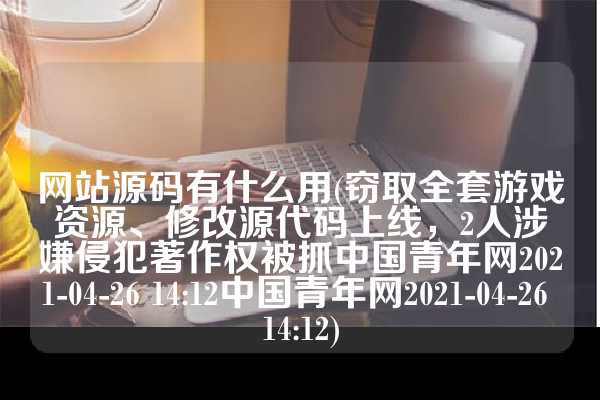 网站源码有什么用(窃取全套游戏资源、修改源代码上线，2人涉嫌侵犯著作权被抓中国青年网2021-04-26 14:12中国青年网2021-04-26 14:12)