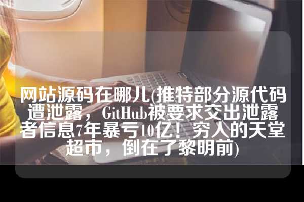 网站源码在哪儿(推特部分源代码遭泄露，GitHub被要求交出泄露者信息7年暴亏10亿！穷人的天堂超市，倒在了黎明前)