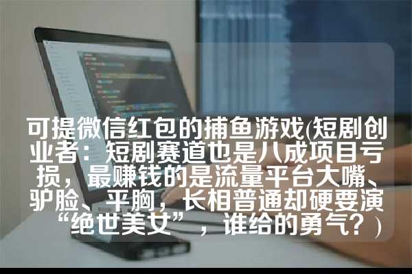 可提微信红包的捕鱼游戏(短剧创业者：短剧赛道也是八成项目亏损，最赚钱的是流量平台大嘴、驴脸、平胸，长相普通却硬要演“绝世美女”，谁给的勇气？)