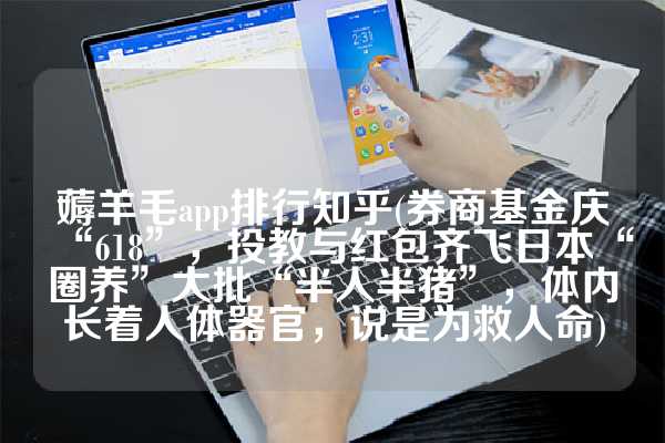 薅羊毛app排行知乎(券商基金庆“618”，投教与红包齐飞日本“圈养”大批“半人半猪”，体内长着人体器官，说是为救人命)