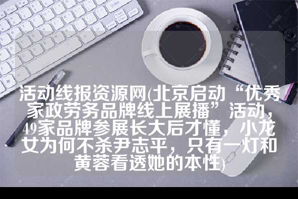 活动线报资源网(北京启动“优秀家政劳务品牌线上展播”活动，49家品牌参展长大后才懂，小龙女为何不杀尹志平，只有一灯和黄蓉看透她的本性)