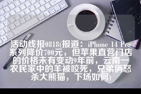 活动线报0818(报道：iPhone 14 Pro系列降价700元，但苹果直营门店的价格未有变动9年前，云南一农民家中的羊被咬死，兄弟俩怒杀大熊猫，下场如何)