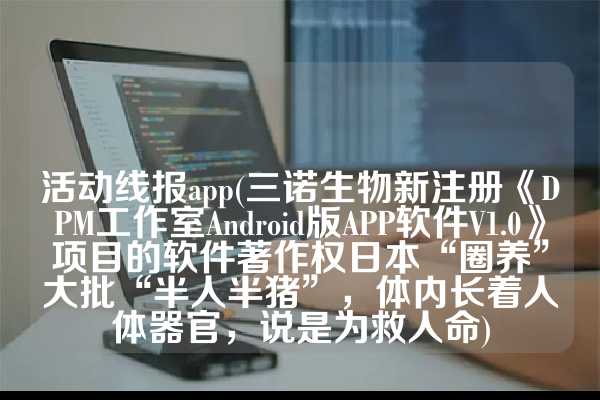 活动线报app(三诺生物新注册《DPM工作室Android版APP软件V1.0》项目的软件著作权日本“圈养”大批“半人半猪”，体内长着人体器官，说是为救人命)