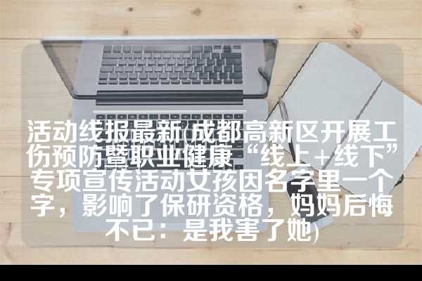 活动线报最新(成都高新区开展工伤预防暨职业健康“线上+线下”专项宣传活动女孩因名字里一个字，影响了保研资格，妈妈后悔不已：是我害了她)