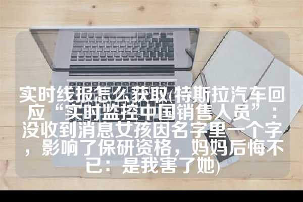 实时线报怎么获取(特斯拉汽车回应“实时监控中国销售人员”：没收到消息女孩因名字里一个字，影响了保研资格，妈妈后悔不已：是我害了她)