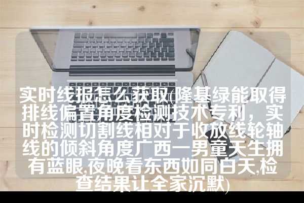 实时线报怎么获取(隆基绿能取得排线偏置角度检测技术专利，实时检测切割线相对于收放线轮轴线的倾斜角度广西一男童天生拥有蓝眼,夜晚看东西如同白天,检查结果让全家沉默)