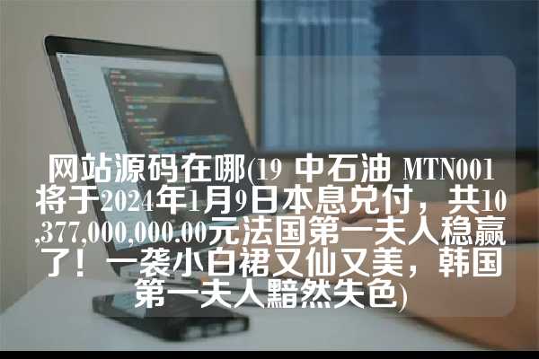 网站源码在哪(19 中石油 MTN001将于2024年1月9日本息兑付，共10,377,000,000.00元法国第一夫人稳赢了！一袭小白裙又仙又美，韩国第一夫人黯然失色)