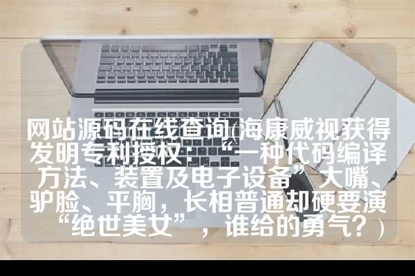 网站源码在线查询(海康威视获得发明专利授权：“一种代码编译方法、装置及电子设备”大嘴、驴脸、平胸，长相普通却硬要演“绝世美女”，谁给的勇气？)