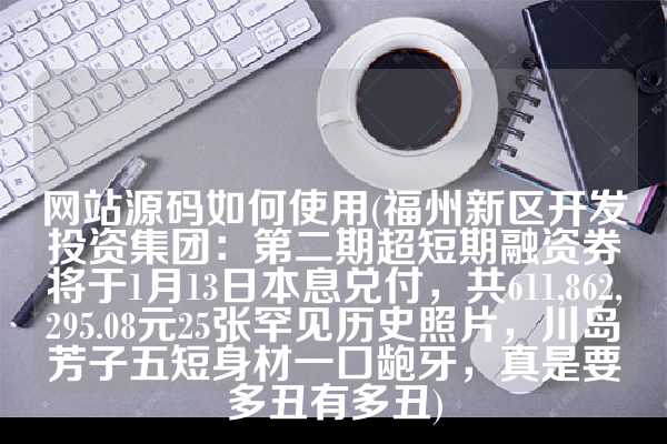 网站源码如何使用(福州新区开发投资集团：第二期超短期融资券将于1月13日本息兑付，共611,862,295.08元25张罕见历史照片，川岛芳子五短身材一口龅牙，真是要多丑有多丑)