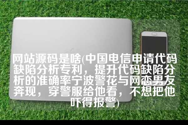 网站源码是啥(中国电信申请代码缺陷分析专利，提升代码缺陷分析的准确率宁波警花与网恋男友奔现，穿警服给他看，不想把他吓得报警)