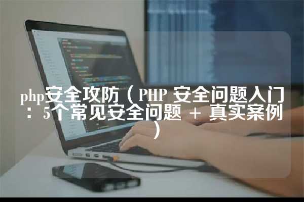 php安全攻防（PHP 安全问题入门：5个常见安全问题 + 真实案例）