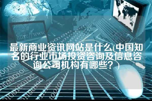 最新商业资讯网站是什么(中国知名的行业市场投资咨询及信息咨询公司机构有哪些？)