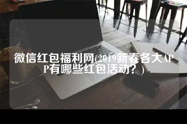 微信红包福利网(2019新春各大APP有哪些红包活动？)
