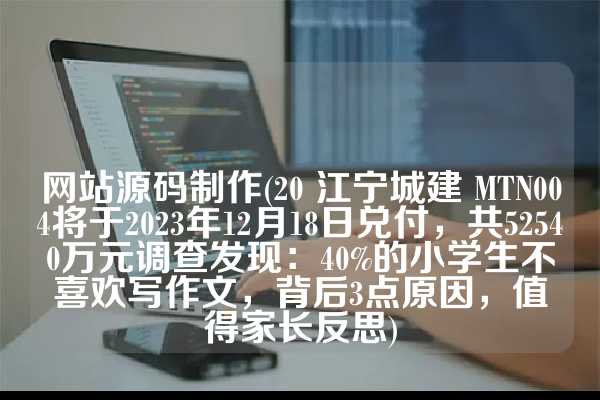 网站源码制作(20 江宁城建 MTN004将于2023年12月18日兑付，共52540万元调查发现：40%的小学生不喜欢写作文，背后3点原因，值得家长反思)