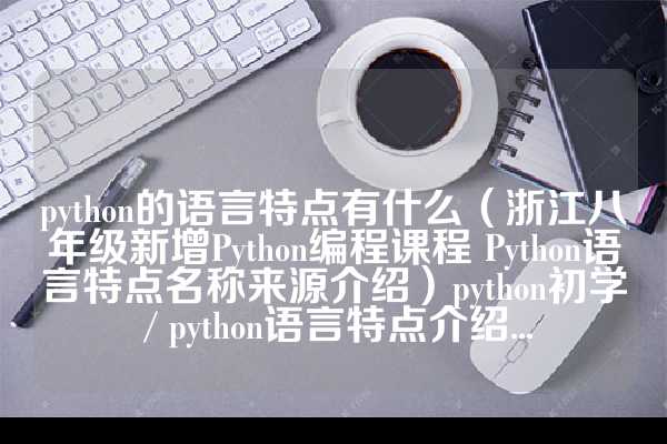 python的语言特点有什么（浙江八年级新增Python编程课程 Python语言特点名称来源介绍）python初学 / python语言特点介绍...