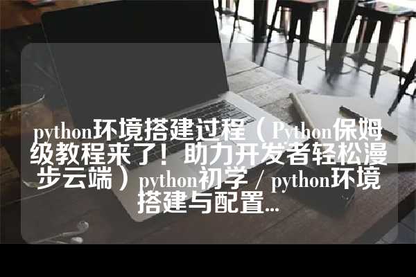 python环境搭建过程（Python保姆级教程来了！助力开发者轻松漫步云端）python初学 / python环境搭建与配置...