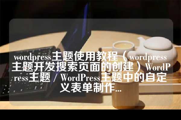 wordpress主题使用教程（wordpress主题开发搜索页面的创建）WordPress主题 / WordPress主题中的自定义表单制作...