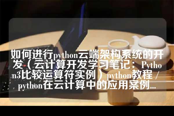 如何进行python云端架构系统的开发（云计算开发学习笔记：Python3比较运算符实例）python教程 / python在云计算中的应用案例...